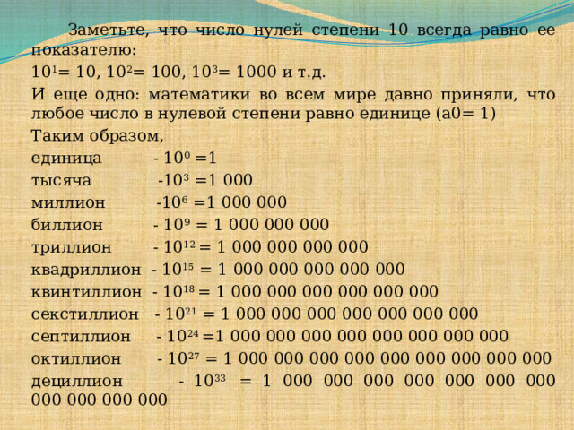   Заметьте, что число нулей степени 10 всегда равно ее показателю: 10 1 = 10, 10 2 = 100, 10 3 = 1000 и т.д. И еще одно: математики во всем мире давно приняли, что любое число в нулевой степени равно единице (а0= 1)   Таким образом, единица          - 10 0 =1 тысяча             -10 3  =1 000 миллион          -10 6  =1 000 000 биллион          - 10 9  = 1 000 000 000 триллион        - 10 12  = 1 000 000 000 000 квадриллион  - 10 15  = 1 000 000 000 000 000 квинтиллион  - 10 18  = 1 000 000 000 000 000 000 секстиллион   - 10 21  = 1 000 000 000 000 000 000 000 септиллион     - 10 24  =1 000 000 000 000 000 000 000 000 октиллион       - 10 27  = 1 000 000 000 000 000 000 000 000 000 дециллион       - 10 33  = 1 000 000 000 000 000 000 000 000 000 000 000  
