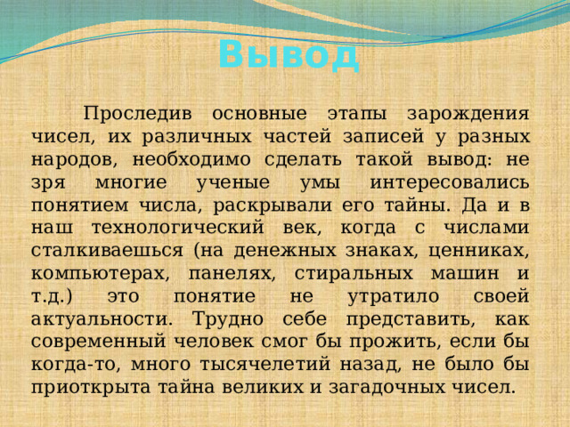 Вывод       Проследив основные этапы зарождения чисел, их различных частей записей у разных народов, необходимо сделать такой вывод: не зря многие ученые умы интересовались понятием числа, раскрывали его тайны. Да и в наш технологический век, когда с числами сталкиваешься (на денежных знаках, ценниках, компьютерах, панелях, стиральных машин и т.д.) это понятие не утратило своей актуальности. Трудно себе представить, как современный человек смог бы прожить, если бы когда-то, много тысячелетий назад, не было бы приоткрыта тайна великих и загадочных чисел.  