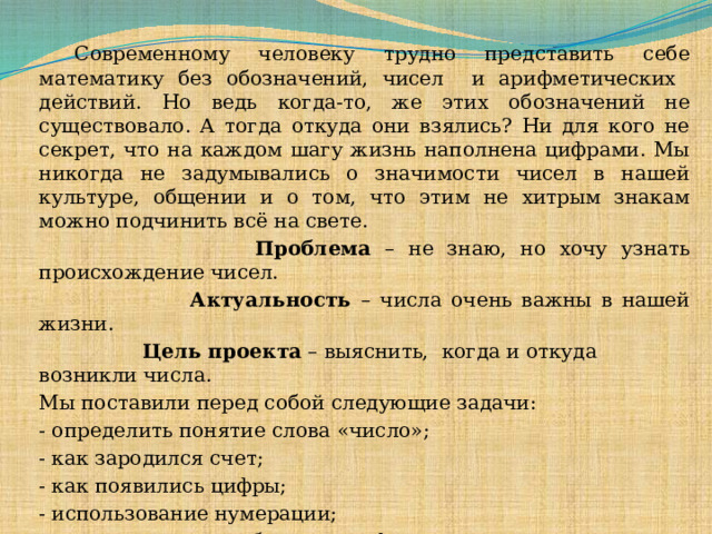  Современному человеку трудно представить себе математику без обозначений, чисел и арифметических действий. Но ведь когда-то, же этих обозначений не существовало. А тогда откуда они взялись? Ни для кого не секрет, что на каждом шагу жизнь наполнена цифрами. Мы никогда не задумывались о значимости чисел в нашей культуре, общении и о том, что этим не хитрым знакам можно подчинить всё на свете.   Проблема – не знаю, но хочу узнать происхождение чисел.  Актуальность – числа очень важны в нашей жизни.  Цель проекта – выяснить, когда и откуда возникли числа. Мы поставили перед собой следующие задачи: - определить понятие слова «число»; - как зародился счет; - как появились цифры; - использование нумерации; - как записываются большие цифры.  