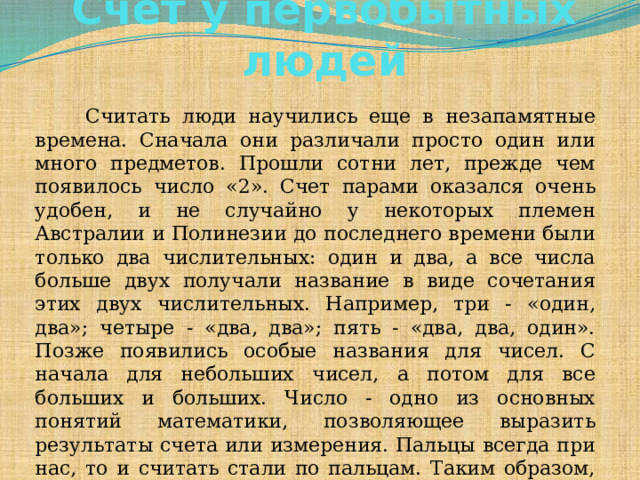 Счет у первобытных людей       Считать люди научились еще в незапамятные времена. Сначала они различали просто один или много предметов. Прошли сотни лет, прежде чем появилось число «2». Счет парами оказался очень удобен, и не случайно у некоторых племен Австралии и Полинезии до последнего времени были только два числительных: один и два, а все числа больше двух получали название в виде сочетания этих двух числительных. Например, три - «один, два»; четыре - «два, два»; пять - «два, два, один». Позже появились особые названия для чисел. С начала для небольших чисел, а потом для все больших и больших. Число - одно из основных понятий математики, позволяющее выразить результаты счета или измерения. Пальцы всегда при нас, то и считать стали по пальцам. Таким образом, наиболее древней и простой «счетной машиной» издавна являются пальцы рук и ног.  