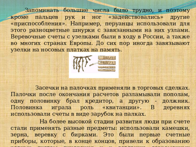   Запоминать большие числа было трудно, и поэтому кроме пальцев рук и ног «задействовались» другие «приспособления». Например, перуанцы использовали для этого разноцветные шнурки с завязанными на них узлами. Веревочные счеты с узелками были в ходу в России, а также во многих странах Европы. До сих пор иногда завязывают узелки на носовых платках на память.  Засечки на палочках применяли в торговых сделках. Палочки после окончания расчетов разламывали пополам, одну половинку брал кредитор, а другую - должник. Половинка играла роль «квитанции». В деревнях использовали счеты в виде зарубок на палках.  На более высокой стадии развития люди при счете стали применять разные предметы: использовали камешки, зерна, веревку с бирками. Это были первые счетные приборы, которые, в конце концов, привели к образованию разных систем счисления и к созданию современных быстродействующих электронных вычислительных машин.  