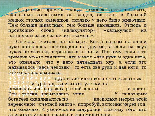  В древние времена, когда человек хотел показать, сколькими животными он владел, он клал в большой мешок столько камешков, сколько у него было животных. Чем больше животных, тем больше камешков. Отсюда и произошло слово «калькулятор», «калькулюс» на латинском языке означает «камень».   Сначала считали на пальцах. Когда пальцы на одной руке кончались, переходили на другую, а если на двух руках не хватало, переходили на ноги. Поэтому, если в те времена кто-то хвалился, что у него «две руки и одна нога, это означало, что у него пятнадцать кур, а если это называлось «весь человек», то есть две руки и две ноги, то это означало двадцать.      Перуанские инки вели счет животных     и урожая, завязывая узелки на      ремешках или шнурках разной длины     и цвета. Эти узелки назывались кипу.     У некоторых богатеев скапливалось по     несколько метров этой веревочной «счетной книги», попробуй, вспомни через год, что означают 4 узелочка на шнурочке! Поэтому того, кто завязывал узелки, называли вспоминателем.  