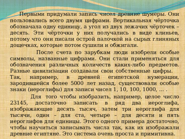  Первыми придумали запись чисел древние шумеры. Они пользовались всего двумя цифрами. Вертикальная чёрточка обозначала одну единицу, а угол из двух лежачих чёрточек – десять. Эти чёрточки у них получались в виде клиньев, потому что они писали острой палочкой на сырых глиняных дощечках, которые потом сушили и обжигали.  После счета по зарубкам люди изобрели особые символы, названные цифрами. Они стали применяться для обозначения различных количеств каких-либо предметов. Разные цивилизации создавали свои собственные цифры.  Так, например, в древней египетской нумерации, зародившейся более 5000 лет назад, существовали особые знаки (иероглифы) для записи чисел 1, 10, 100, 1000, … .  Для  того чтобы изобразить, например, целое число 23145, достаточно записать в ряд два иероглифа, изображающие десять тысяч, затем три иероглифа для тысячи, один – для ста, четыре – для десяти и пять иероглифов для единицы. Этого одного примера достаточно, чтобы научиться записывать числа так, как их изображали древние египтяне. Это система очень проста и примитивна.  