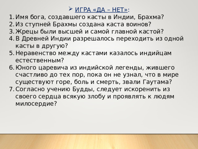 ИГРА «ДА – НЕТ» : Имя бога, создавшего касты в Индии, Брахма? Из ступней Брахмы создана каста воинов? Жрецы были высшей и самой главной кастой? В Древней Индии разрешалось переходить из одной касты в другую? Неравенство между кастами казалось индийцам естественным? Юного царевича из индийской легенды, жившего счастливо до тех пор, пока он не узнал, что в мире существуют горе, боль и смерть, звали Гаутама? Согласно учению Будды, следует искоренить из своего сердца всякую злобу и проявлять к людям милосердие? 