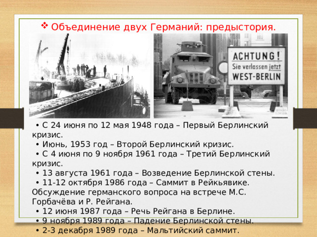 Объединение двух Германий: предыстория. • С 24 июня по 12 мая 1948 года – Первый Берлинский кризис. • Июнь, 1953 год – Второй Берлинский кризис. • С 4 июня по 9 ноября 1961 года – Третий Берлинский кризис. • 13 августа 1961 года – Возведение Берлинской стены. • 11-12 октября 1986 года – Саммит в Рейкьявике. Обсуждение германского вопроса на встрече М.С. Горбачёва и Р. Рейгана. • 12 июня 1987 года – Речь Рейгана в Берлине. • 9 ноября 1989 года – Падение Берлинской стены. • 2-3 декабря 1989 года – Мальтийский саммит. 