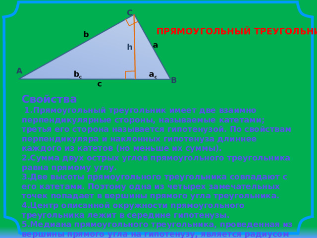C ПРЯМОУГОЛЬНЫЙ ТРЕУГОЛЬНИК b a h A b c a c B c Свойства   1.Прямоугольный треугольник имеет две взаимно перпендикулярные стороны, называемые катетами; третья его сторона называется гипотенузой. По свойствам перпендикуляра и наклонных гипотенуза длиннее каждого из катетов (но меньше их суммы). 2.Сумма двух острых углов прямоугольного треугольника равна прямому углу. 3.Две высоты прямоугольного треугольника совпадают с его катетами. Поэтому одна из четырех замечательных точек попадает в вершины прямого угла треугольника. 4.Центр описанной окружности прямоугольного треугольника лежит в середине гипотенузы. 5.Медиана прямоугольного треугольника, проведенная из вершины прямого угла на гипотенузу, является радиусом описанной около этого треугольника окружности. 