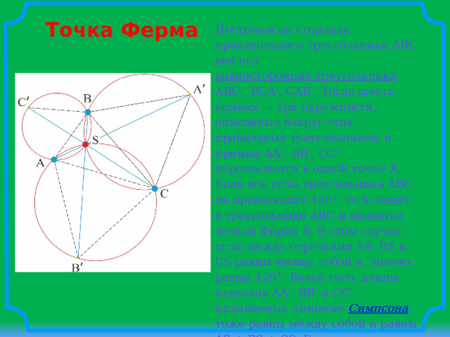 Точка Ферма Построим на сторонах произвольного треугольника ABC вне его равносторонние треугольники ABC', BCA', CAB'. Тогда шесть кривых — три окружности, описанные вокруг этих правильных треугольников, и прямые AA', BB', CC' пересекаются в одной точке X. Если все углы треугольника ABC не превосходят 120°, то X лежит в треугольнике ABC и является точкой Ферма S. В этом случае углы между отрезками AS, BS и CS равны между собой и, значит, равны 120°. Более того, длины отрезков AA', BB' и CC', называемых линиями Симпсона , тоже равны между собой и равны AS + BS + CS. Если один из углов треугольника ABC больше 120°, то X лежит вне треугольника ABC, а точка Ферма S совпадает с вершиной тупого угла . 