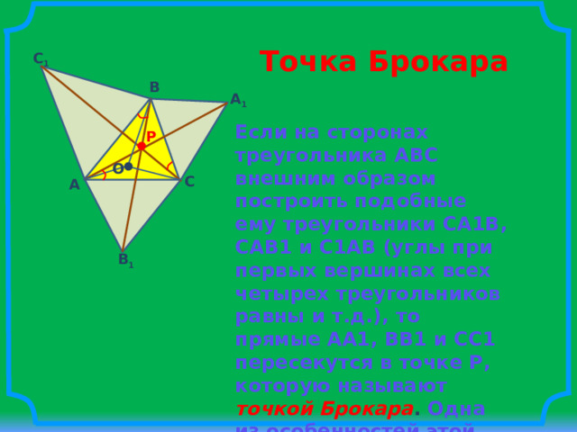 Точка Брокара C 1 B A 1 Если на сторонах треугольника АВС внешним образом построить подобные ему треугольники СА1В, САВ1 и С1АВ (углы при первых вершинах всех четырех треугольников равны и т.д.), то прямые АА1, ВВ1 и СС1 пересекутся в точке Р, которую называют  точкой Брокара . Одна из особенностей этой точки состоит в том, что угол РАС равен углу РСВ и равен углу РВА. P O C A B 1 