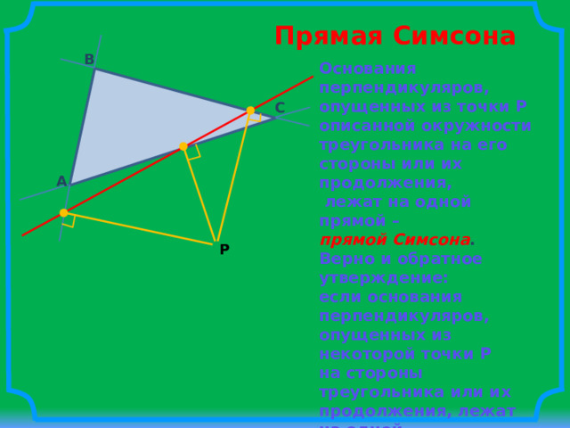 Прямая Симсона B Основания перпендикуляров, опущенных из точки P описанной окружности треугольника на его стороны или их продолжения,  лежат на одной прямой – прямой Симсона . Верно и обратное утверждение: если основания перпендикуляров, опущенных из некоторой точки P на стороны треугольника или их продолжения, лежат на одной прямой, то точка P лежит на описанной окружности треугольника. C A P 