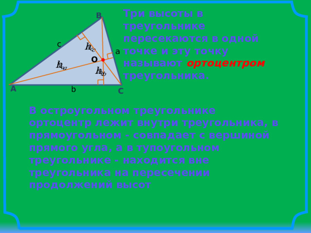 Три высоты в треугольнике пересекаются в одной точке и эту точку называют ортоцентром  треугольника. B c   a O     A b C В остроугольном треугольнике ортоцентр лежит внутри треугольника, в прямоугольном - совпадает с вершиной прямого угла, а в тупоугольном треугольнике - находится вне треугольника на пересечении продолжений высот 