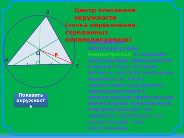 Центр описанной окружности (точка пересечения серединных перпендикуляров) B Серединные перпендикуляры (медиатриссы) к сторонам треугольника пересекаются в одной точке, которая является центром описанной окружности. Точка пересечения серединных перпендикуляров в остроугольном треугольнике лежит внутри треугольника, в прямоугольном - на середине гипотенузы, а в тупоугольном - вне треугольника.   О – центр окружности; R – радиус окружности. O R A C Показать окружность 