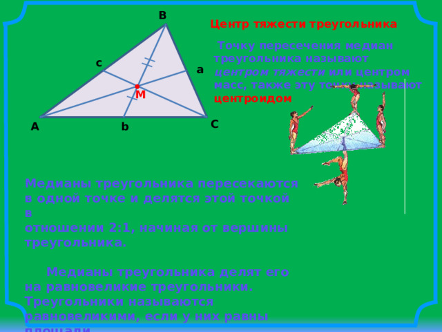 B Центр тяжести треугольника  Точку пересечения медиан треугольника называют центром тяжести или центром масс, также эту точку называют центроидом c a M C b A Медианы треугольника пересекаются в одной точке и делятся этой точкой в отношении 2:1, начиная от вершины треугольника.    Медианы треугольника делят его на равновеликие треугольники. Треугольники называются равновеликими, если у них равны площади. 
