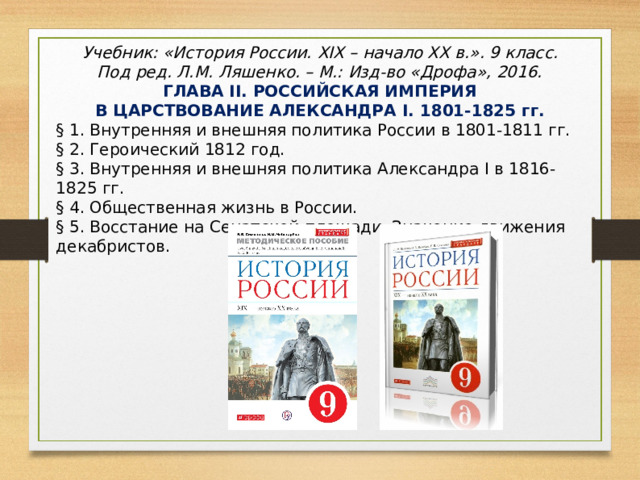 Учебник: «История России. XIX – начало XX в.» . 9 класс. Под ред. Л.М. Ляшенко. – М.: Изд-во «Дрофа», 2016. ГЛАВА II . РОССИЙСКАЯ ИМПЕРИЯ В ЦАРСТВОВАНИЕ АЛЕКСАНДРА I . 1801-1825 гг. § 1. Внутренняя и внешняя политика России в 1801-1811 гг. § 2. Героический 1812 год. § 3. Внутренняя и внешняя политика Александра I в 1816-1825 гг. § 4. Общественная жизнь в России. § 5. Восстание на Сенатской площади. Значение движения декабристов. 