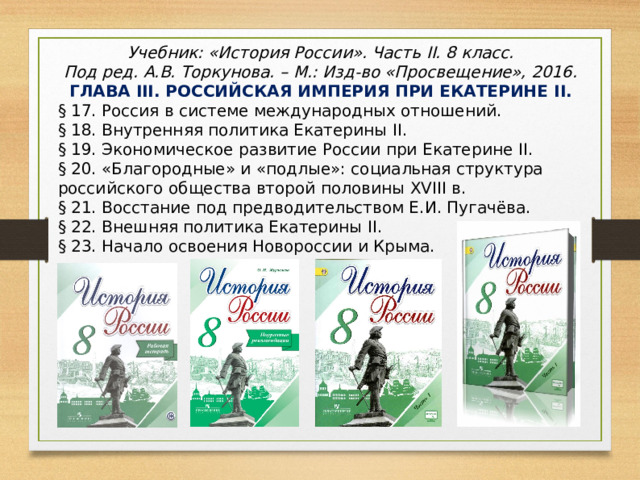 Учебник: «История России». Часть II. 8 класс. Под ред. А.В. Торкунова. – М.: Изд-во «Просвещение», 2016. ГЛАВА III . РОССИЙСКАЯ ИМПЕРИЯ ПРИ ЕКАТЕРИНЕ II . § 17. Россия в системе международных отношений. § 18. Внутренняя политика Екатерины II . § 19. Экономическое развитие России при Екатерине II . § 20. «Благородные» и «подлые»: социальная структура российского общества второй половины XVIII в. § 21. Восстание под предводительством Е.И. Пугачёва. § 22. Внешняя политика Екатерины II . § 23. Начало освоения Новороссии и Крыма. 