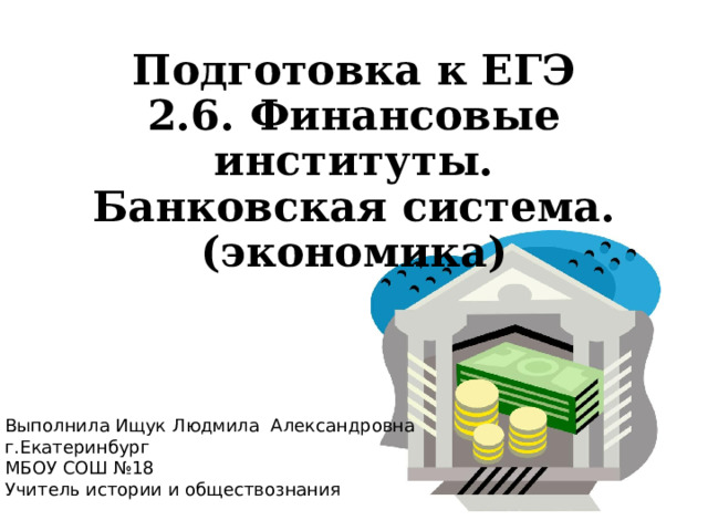 Подготовка к ЕГЭ  2.6. Финансовые институты. Банковская система.  (экономика) Выполнила Ищук Людмила Александровна г.Екатеринбург МБОУ СОШ №18 Учитель истории и обществознания 