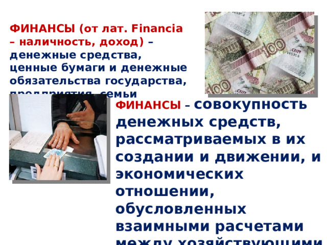 ФИНАНСЫ (от лат. Financia – наличность, доход)  – денежные средства, ценные бумаги и денежные обязательства государства, предприятия, семьи ФИНАНСЫ  – совокупность денежных средств, рассматриваемых в их создании и движении, и экономических отношении, обусловленных взаимными расчетами между хозяйствующими субъектами. 