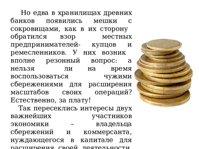  Но едва в хранилищах древних банков появились мешки с сокровищами, как в их сторону обратился взор местных предпринимателей- купцов и ремесленников. У них возник вполне резонный вопрос: а нельзя ли на время воспользоваться чужими сбережениями для расширения масштабов своих операций? Естественно, за плату!  Так пересеклись интересы двух важнейших участников экономики – владельца сбережений и коммерсанта, нуждающегося в капитале для расширения своей деятельности. Именно этому и обязаны банки своим рождением. 