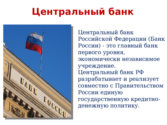 Центральный банк  Центральный банк Российской Федерации (Банк России) - это главный банк первого уровня, экономически независимое учреждение. Центральный банк РФ разрабатывает и реализует совместно с Правительством России единую государственную кредитно-денежную политику.     