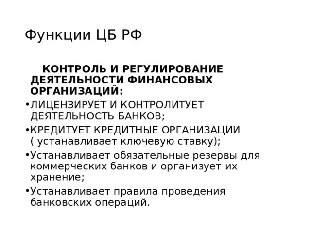 Функции ЦБ РФ  КОНТРОЛЬ И РЕГУЛИРОВАНИЕ ДЕЯТЕЛЬНОСТИ ФИНАНСОВЫХ ОРГАНИЗАЦИЙ: ЛИЦЕНЗИРУЕТ И КОНТРОЛИТУЕТ ДЕЯТЕЛЬНОСТЬ БАНКОВ; КРЕДИТУЕТ КРЕДИТНЫЕ ОРГАНИЗАЦИИ ( устанавливает ключевую ставку); Устанавливает обязательные резервы для коммерческих банков и организует их хранение; Устанавливает правила проведения банковских операций. 