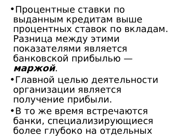 Процентные ставки по выданным кредитам выше процентных ставок по вкладам. Разница между этими показателями является банковской прибылью — маржой . Главной целью деятельности организации является получение прибыли. В то же время встречаются банки, специализирующиеся более глубоко на отдельных банковских услугах. 