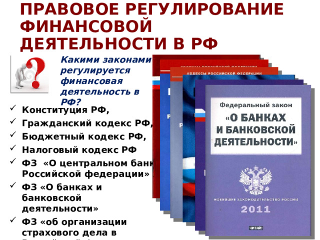 ПРАВОВОЕ РЕГУЛИРОВАНИЕ ФИНАНСОВОЙ ДЕЯТЕЛЬНОСТИ В РФ Какими законами регулируется финансовая деятельность в РФ? Конституция РФ, Гражданский кодекс РФ, Бюджетный кодекс РФ, Налоговый кодекс РФ ФЗ «О центральном банке Российской федерации» ФЗ «О банках и банковской деятельности»  ФЗ «об организации страхового дела в Российской Федерации» и пр. 