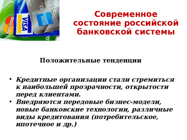 Современное состояние российской банковской системы Положительные тенденции Кредитные организации стали стремиться к наибольшей прозрачности, открытости перед клиентами. Внедряются передовые бизнес-модели, новые банковские технологии, различные виды кредитования (потребительское, ипотечное и др.) 