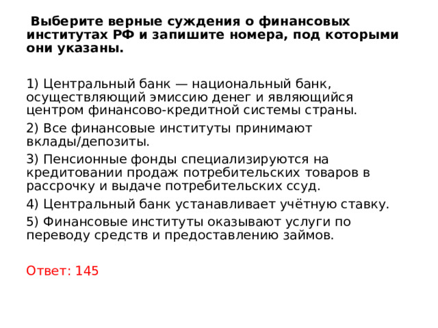  Выберите верные суждения о финансовых институтах РФ и запишите номера, под которыми они указаны. 1) Центральный банк — национальный банк, осуществляющий эмиссию денег и являющийся центром финансово-кредитной системы страны. 2) Все финансовые институты принимают вклады/депозиты. 3) Пенсионные фонды специализируются на кредитовании продаж потребительских товаров в рассрочку и выдаче потребительских ссуд. 4) Центральный банк устанавливает учётную ставку. 5) Финансовые институты оказывают услуги по переводу средств и предоставлению займов. Ответ: 145 