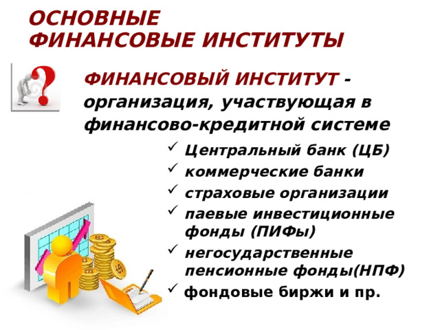 ОСНОВНЫЕ  ФИНАНСОВЫЕ ИНСТИТУТЫ Финансовый ИНСТИТУТ - организация, участвующая в финансово-кредитной системе Центральный банк (ЦБ) коммерческие банки страховые организации паевые инвестиционные фонды (ПИФы) негосударственные пенсионные фонды(НПФ) фондовые биржи и пр. 