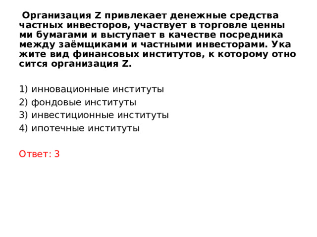  Организация Z при­вле­ка­ет де­неж­ные сред­ства част­ных инвесторов, участ­ву­ет в тор­гов­ле цен­ны­ми бу­ма­га­ми и вы­сту­па­ет в ка­че­стве по­сред­ни­ка между заёмщиками и част­ны­ми инвесторами. Ука­жи­те вид фи­нан­со­вых институтов, к ко­то­ро­му от­но­сит­ся ор­га­ни­за­ция Z.  1) инновационные институты 2) фондовые институты 3) инвестиционные институты 4) ипотечные институты Ответ: 3 