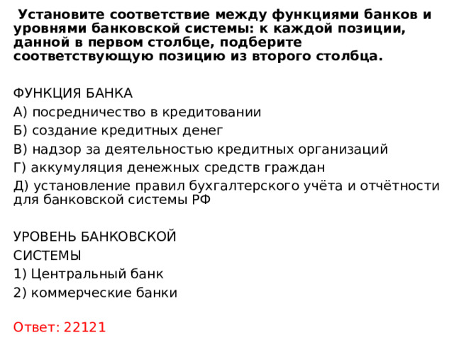  Установите соответствие между функциями банков и уровнями банковской системы: к каждой позиции, данной в первом столбце, подберите соответствующую позицию из второго столбца.  ФУНКЦИЯ БАНКА    А) посредничество в кредитовании Б) создание кредитных денег В) надзор за деятельностью кредитных организаций Г) аккумуляция денежных средств граждан Д) установление правил бухгалтерского учёта и отчётности для банковской системы РФ УРОВЕНЬ БАНКОВСКОЙ СИСТЕМЫ  1) Центральный банк 2) коммерческие банки         Ответ: 22121 