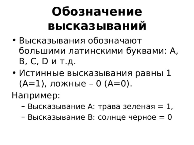 Обозначение высказываний Высказывания обозначают большими латинскими буквами: A, B, C, D и т.д. Истинные высказывания равны 1 (А=1), ложные – 0 (А=0). Например: Высказывание А: трава зеленая = 1, Высказывание В: солнце черное = 0 Высказывание А: трава зеленая = 1, Высказывание В: солнце черное = 0 