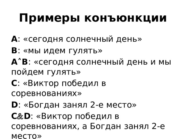 Примеры конъюнкции А : «сегодня солнечный день» В : «мы идем гулять» А ˄ В : «сегодня солнечный день и мы пойдем гулять» С : «Виктор победил в соревнованиях» D : «Богдан занял 2-е место» C  D : «Виктор победил в соревнованиях, а Богдан занял 2-е место» 