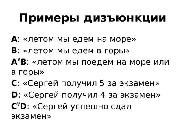 Примеры дизъюнкции А : «летом мы едем на море» В : «летом мы едем в горы» А  В : «летом мы поедем на море или в горы» С : «Сергей получил 5 за экзамен» D : «Сергей получил 4 за экзамен» C  D : «Сергей успешно сдал экзамен» 