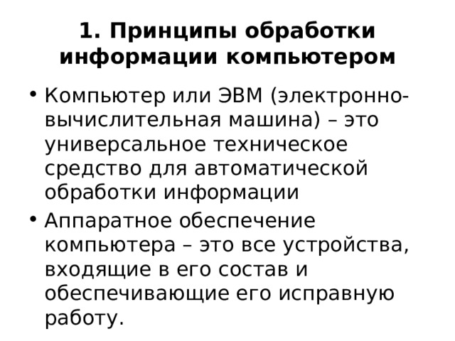 1. Принципы обработки информации компьютером Компьютер или ЭВМ (электронно-вычислительная машина) – это универсальное техническое средство для автоматической обработки информации Аппаратное обеспечение компьютера – это все устройства, входящие в его состав и обеспечивающие его исправную работу. 