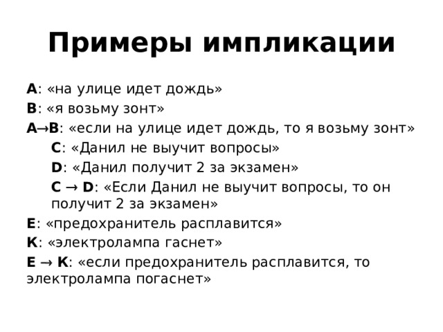 Примеры импликации А : «на улице идет дождь» В : «я возьму зонт» А  В : «если на улице идет дождь, то я возьму зонт» С : «Данил не выучит вопросы» D : «Данил получит 2 за экзамен» C    D : «Если Данил не выучит вопросы, то он получит 2 за экзамен» Е : «предохранитель расплавится» К : «электролампа гаснет» Е    К : «если предохранитель расплавится, то электролампа погаснет» 