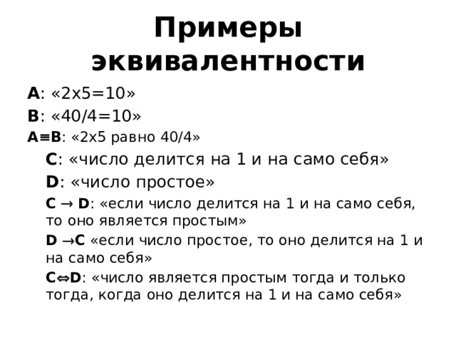 Примеры эквивалентности А : «2х5=10» В : «40/4=10» А ≡ В : «2х5 равно 40/4» С : «число делится на 1 и на само себя» D : «число простое» C    D : «если число делится на 1 и на само себя, то оно является простым» D  C «если число простое, то оно делится на 1 и на само себя» C  D : «число является простым тогда и только тогда, когда оно делится на 1 и на само себя» 