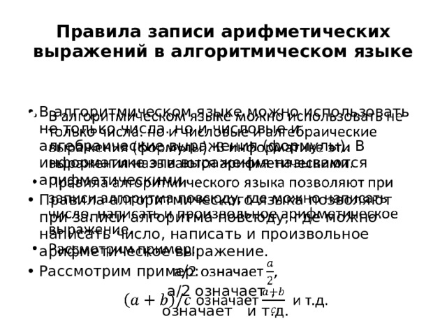Правила записи арифметических выражений в алгоритмическом языке В алгоритмическом языке можно использовать не только числа. но и числовые и алгебраические выражения (формулы). В информатике эти выражения называются арифметическими. Правила алгоритмического языка позволяют при записи алгоритма повсюду, где можно написать число, написать и произвольное арифметическое выражение. Рассмотрим пример:   a/2 означает ,  означает и т.д. 