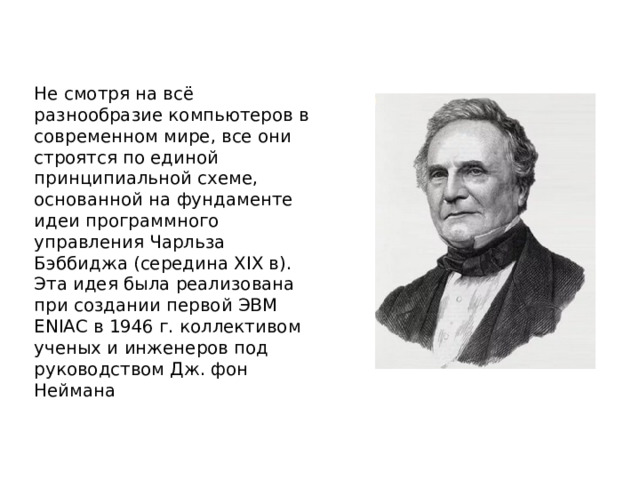 Не смотря на всё разнообразие компьютеров в современном мире, все они строятся по единой принципиальной схеме, основанной на фундаменте идеи программного управления Чарльза Бэббиджа (середина XIX в). Эта идея была реализована при создании первой ЭВМ ENIAC в 1946 г. коллективом ученых и инженеров под руководством Дж. фон Неймана 