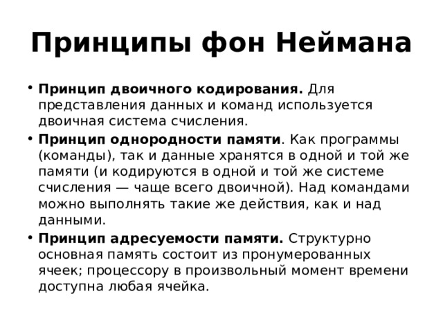 Принципы фон Неймана Принцип двоичного кодирования. Для представления данных и команд используется двоичная система счисления. Принцип однородности памяти . Как программы (команды), так и данные хранятся в одной и той же памяти (и кодируются в одной и той же системе счисления — чаще всего двоичной). Над командами можно выполнять такие же действия, как и над данными. Принцип адресуемости памяти. Структурно основная память состоит из пронумерованных ячеек; процессору в произвольный момент времени доступна любая ячейка. 