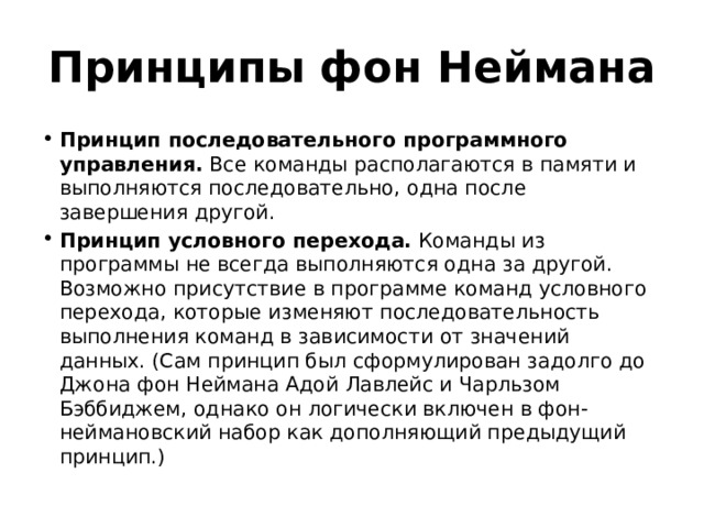 Принципы фон Неймана Принцип последовательного программного управления. Все команды располагаются в памяти и выполняются последовательно, одна после завершения другой. Принцип условного перехода. Команды из программы не всегда выполняются одна за другой. Возможно присутствие в программе команд условного перехода, которые изменяют последовательность выполнения команд в зависимости от значений данных. (Сам принцип был сформулирован задолго до Джона фон Неймана Адой Лавлейс и Чарльзом Бэббиджем, однако он логически включен в фон-неймановский набор как дополняющий предыдущий принцип.) 