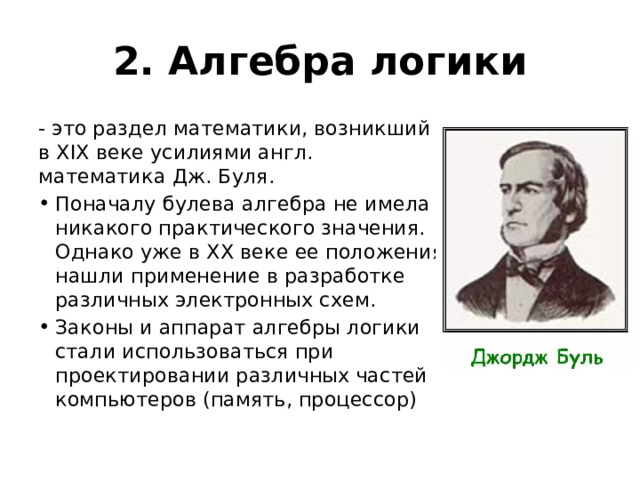 2. Алгебра логики - это раздел математики, возникший в XIX веке усилиями англ. математика Дж. Буля. Поначалу булева алгебра не имела никакого практического значения. Однако уже в XX веке ее положения нашли применение в разработке различных электронных схем. Законы и аппарат алгебры логики стали использоваться при проектировании различных частей компьютеров (память, процессор) 