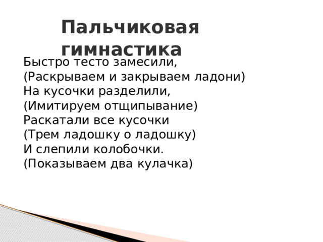 Пальчиковая гимнастика Быстро тесто замесили,  ( Раскрываем и закрываем ладони)  На кусочки разделили,  ( Имитируем отщипывание)  Раскатали все кусочки  ( Трем ладошку о ладошку)  И слепили колобочки.  ( Показываем два кулачка) 