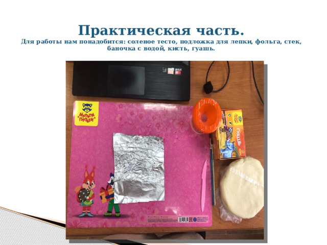 Практическая часть.  Для работы нам понадобится: соленое тесто, подложка для лепки, фольга, стек, баночка с водой, кисть, гуашь.   