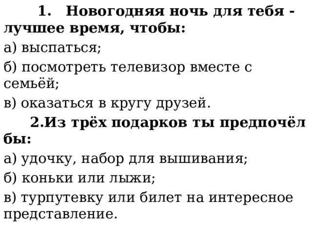  1.  Новогодняя ночь для тебя - лучшее время, чтобы: а) выспаться; б) посмотреть телевизор вместе с семьёй; в) оказаться в кругу друзей.  2.Из трёх подарков ты предпочёл бы: а) удочку, набор для вышивания; б) коньки или лыжи; в) турпутевку или билет на интересное представление. 