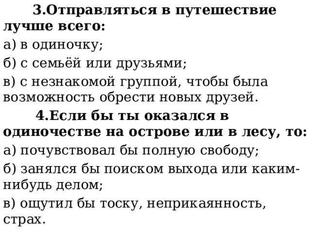  3.Отправляться в путешествие лучше всего: а) в одиночку; б) с семьёй или друзьями; в) с незнакомой группой, чтобы была возможность обрести новых друзей.  4.Если бы ты оказался в одиночестве на острове или в лесу, то: а) почувствовал бы полную свободу; б) занялся бы поиском выхода или каким-нибудь делом; в) ощутил бы тоску, неприкаянность, страх. 