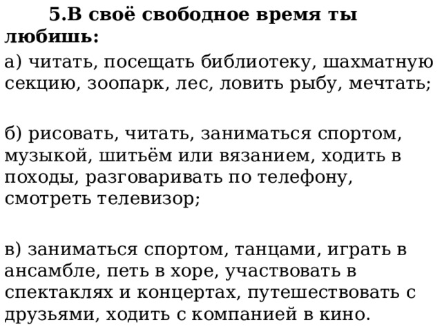  5.В своё свободное время ты любишь: а) читать, посещать библиотеку, шахматную секцию, зоопарк, лес, ловить рыбу, мечтать; б) рисовать, читать, заниматься спортом, музыкой, шитьём или вязанием, ходить в походы, разговаривать по телефону, смотреть телевизор; в) заниматься спортом, танцами, играть в ансамбле, петь в хоре, участвовать в спектаклях и концертах, путешествовать с друзьями, ходить с компанией в кино. 