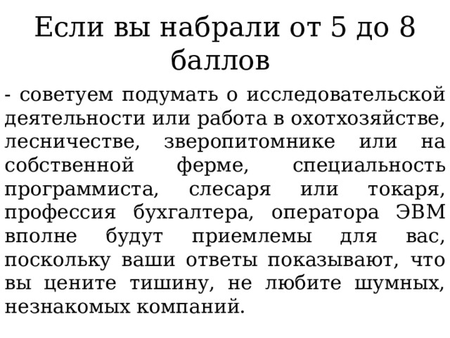 Если вы набрали от 5 до 8 баллов - советуем подумать о исследовательской деятельности или работа в охотхозяйстве, лесничестве, зверопитомнике или на собственной ферме, специальность программиста, слесаря или токаря, профессия бухгалтера, оператора ЭВМ вполне будут приемлемы для вас, поскольку ваши ответы показывают, что вы цените тишину, не любите шумных, незнакомых компаний. 