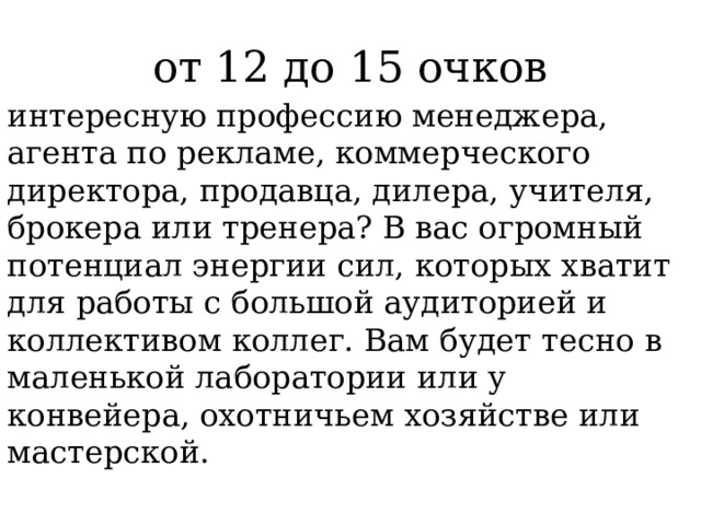 от 12 до 15 очков интересную профессию менеджера, агента по рекламе, коммерческого директора, продавца, дилера, учителя, брокера или тренера? В вас огромный потенциал энергии сил, которых хватит для работы с большой аудиторией и коллективом коллег. Вам будет тесно в маленькой лаборатории или у конвейера, охотничьем хозяйстве или мастерской. 