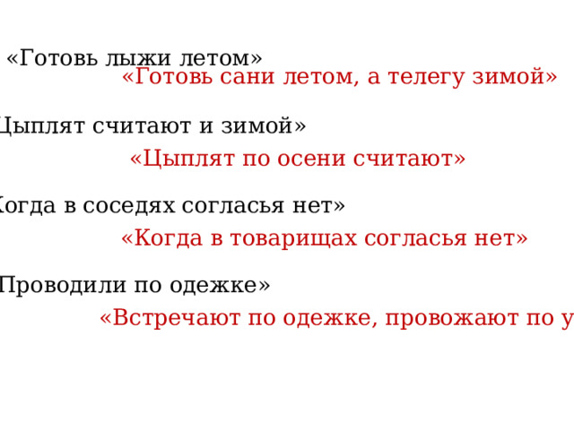 «Готовь лыжи летом»  «Готовь сани летом, а телегу зимой» «Цыплят считают и зимой» «Цыплят по осени считают» «Когда в соседях согласья нет» «Когда в товарищах согласья нет» «Проводили по одежке» «Встречают по одежке, провожают по уму» 
