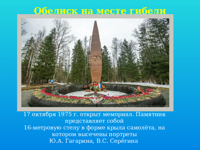 Обелиск на месте гибели   17 октября 1975 г. открыт мемориал. Памятник представляет собой 16-метровую стелу в форме крыла самолёта, на котором высечены портреты Ю.А. Гагарина, В.С. Серёгина 